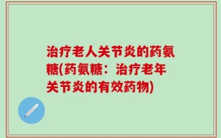 治疗老人关节炎的药氨糖(药氨糖：治疗老年关节炎的有效药物)