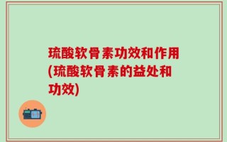 琉酸软骨素功效和作用(琉酸软骨素的益处和功效)