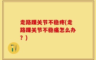 走路踝关节不稳疼(走路踝关节不稳痛怎么办？)