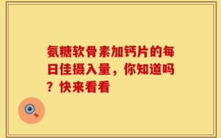 氨糖软骨素加钙片的每日佳摄入量，你知道吗？快来看看