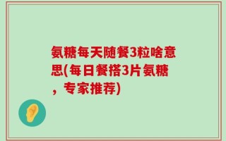 氨糖每天随餐3粒啥意思(每日餐搭3片氨糖，专家推荐)