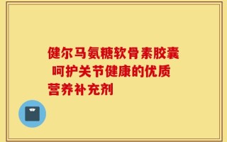 健尔马氨糖软骨素胶囊 呵护关节健康的优质营养补充剂