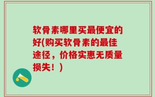 软骨素哪里买最便宜的好(购买软骨素的最佳途径，价格实惠无质量损失！)