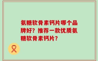 氨糖软骨素钙片哪个品牌好？推荐一款优质氨糖软骨素钙片？