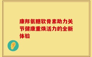 康邦氨糖软骨素助力关节健康重焕活力的全新体验