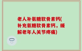 老人补氨糖软骨素钙(补充氨糖软骨素钙，缓解老年人关节疼痛)