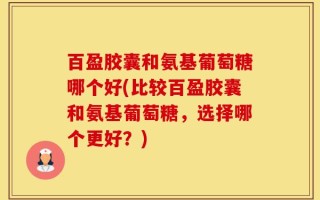 百盈胶囊和氨基葡萄糖哪个好(比较百盈胶囊和氨基葡萄糖，选择哪个更好？)