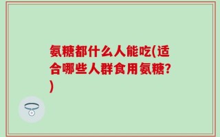 氨糖都什么人能吃(适合哪些人群食用氨糖？)