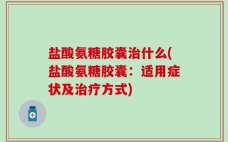 盐酸氨糖胶囊治什么(盐酸氨糖胶囊：适用症状及治疗方式)