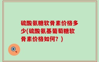 硫酸氨糖软骨素价格多少(硫酸氨基葡萄糖软骨素价格如何？)