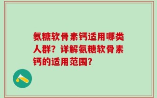 氨糖软骨素钙适用哪类人群？详解氨糖软骨素钙的适用范围？