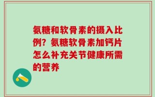 氨糖和软骨素的摄入比例？氨糖软骨素加钙片怎么补充关节健康所需的营养