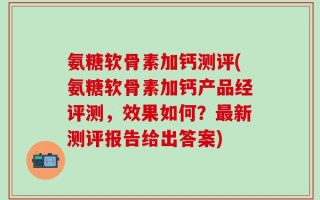 氨糖软骨素加钙测评(氨糖软骨素加钙产品经评测，效果如何？最新测评报告给出答案)