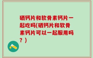硒钙片和软骨素钙片一起吃吗(硒钙片和软骨素钙片可以一起服用吗？)