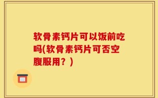 软骨素钙片可以饭前吃吗(软骨素钙片可否空腹服用？)