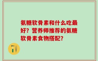 氨糖软骨素和什么吃最好？营养师推荐的氨糖软骨素食物搭配？