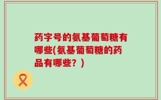 药字号的氨基葡萄糖有哪些(氨基葡萄糖的药品有哪些？)