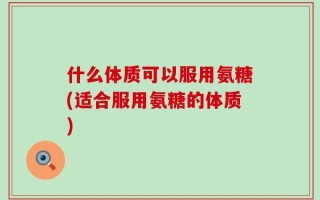 什么体质可以服用氨糖(适合服用氨糖的体质)