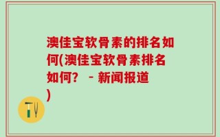 澳佳宝软骨素的排名如何(澳佳宝软骨素排名如何？ - 新闻报道)