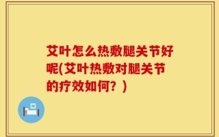 艾叶怎么热敷腿关节好呢(艾叶热敷对腿关节的疗效如何？)