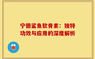 宁德鲨鱼软骨素：独特功效与应用的深度解析