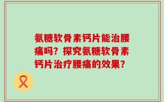 氨糖软骨素钙片能治腰痛吗？探究氨糖软骨素钙片治疗腰痛的效果？