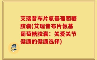 艾瑞昔布片氨基葡萄糖胶囊(艾瑞昔布片氨基葡萄糖胶囊：关爱关节健康的健康选择)