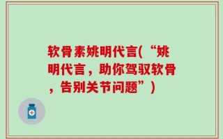 软骨素姚明代言(“姚明代言，助你驾驭软骨，告别关节问题”)