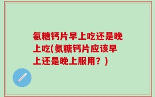 氨糖钙片早上吃还是晚上吃(氨糖钙片应该早上还是晚上服用？)