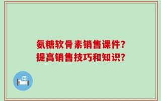 氨糖软骨素销售课件？提高销售技巧和知识？
