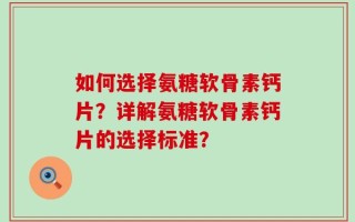 如何选择氨糖软骨素钙片？详解氨糖软骨素钙片的选择标准？