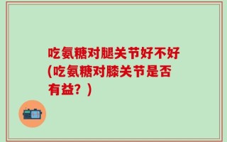 吃氨糖对腿关节好不好(吃氨糖对膝关节是否有益？)