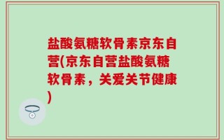 盐酸氨糖软骨素京东自营(京东自营盐酸氨糖软骨素，关爱关节健康)