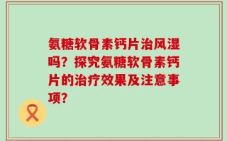 氨糖软骨素钙片治风湿吗？探究氨糖软骨素钙片的治疗效果及注意事项？