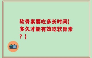 软骨素要吃多长时间(多久才能有效吃软骨素？)