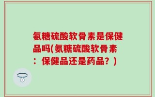 氨糖硫酸软骨素是保健品吗(氨糖硫酸软骨素：保健品还是药品？)