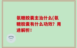 氨糖胶囊主治什么(氨糖胶囊有什么功效？用途解析！