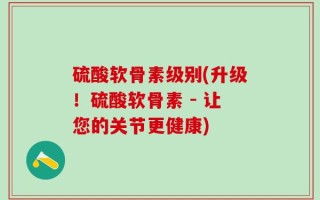 硫酸软骨素级别(升级！硫酸软骨素 - 让您的关节更健康)