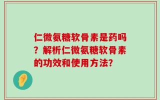仁微氨糖软骨素是药吗？解析仁微氨糖软骨素的功效和使用方法？