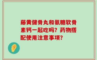 藤黄健骨丸和氨糖软骨素钙一起吃吗？药物搭配使用注意事项？