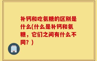 补钙和吃氨糖的区别是什么(什么是补钙和氨糖，它们之间有什么不同？)
