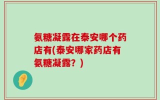 氨糖凝露在泰安哪个药店有(泰安哪家药店有氨糖凝露？)