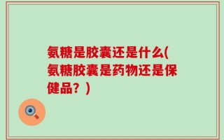 氨糖是胶囊还是什么(氨糖胶囊是药物还是保健品？)