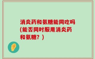 消炎药和氨糖能同吃吗(能否同时服用消炎药和氨糖？)