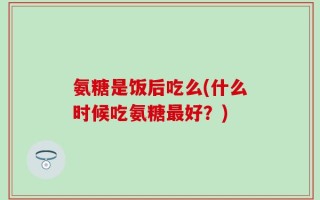 氨糖是饭后吃么(什么时候吃氨糖最好？)