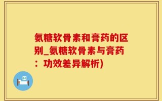 氨糖软骨素和膏药的区别_氨糖软骨素与膏药：功效差异解析)