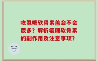 吃氨糖软骨素盖会不会尿多？解析氨糖软骨素的副作用及注意事项？