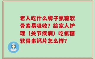 老人吃什么牌子氨糖软骨素易吸收？给家人护理（关节疾病）吃氨糖软骨素钙片怎么样？