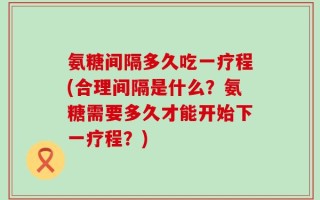 氨糖间隔多久吃一疗程(合理间隔是什么？氨糖需要多久才能开始下一疗程？)
