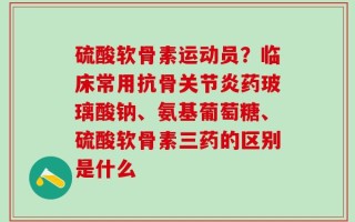 硫酸软骨素运动员？临床常用抗骨关节炎药玻璃酸钠、氨基葡萄糖、硫酸软骨素三药的区别是什么